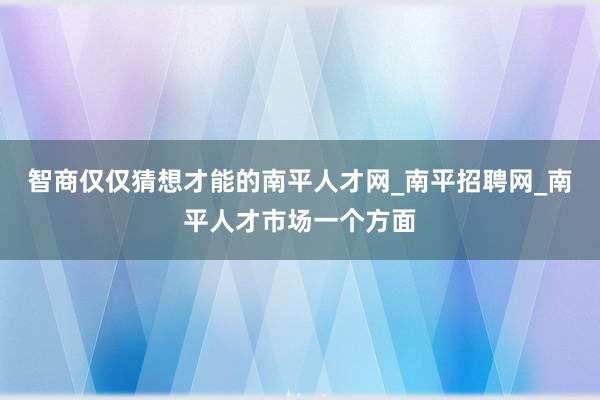 智商仅仅猜想才能的南平人才网_南平招聘网_南平人才市场一个方面