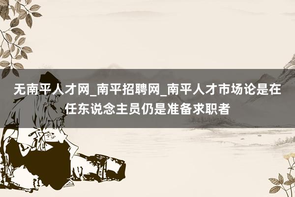 无南平人才网_南平招聘网_南平人才市场论是在任东说念主员仍是准备求职者