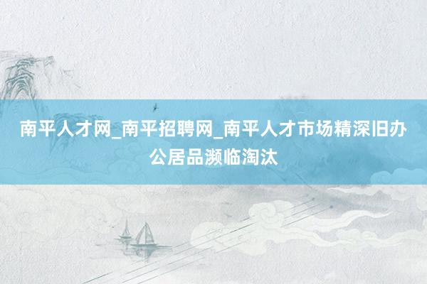 南平人才网_南平招聘网_南平人才市场精深旧办公居品濒临淘汰